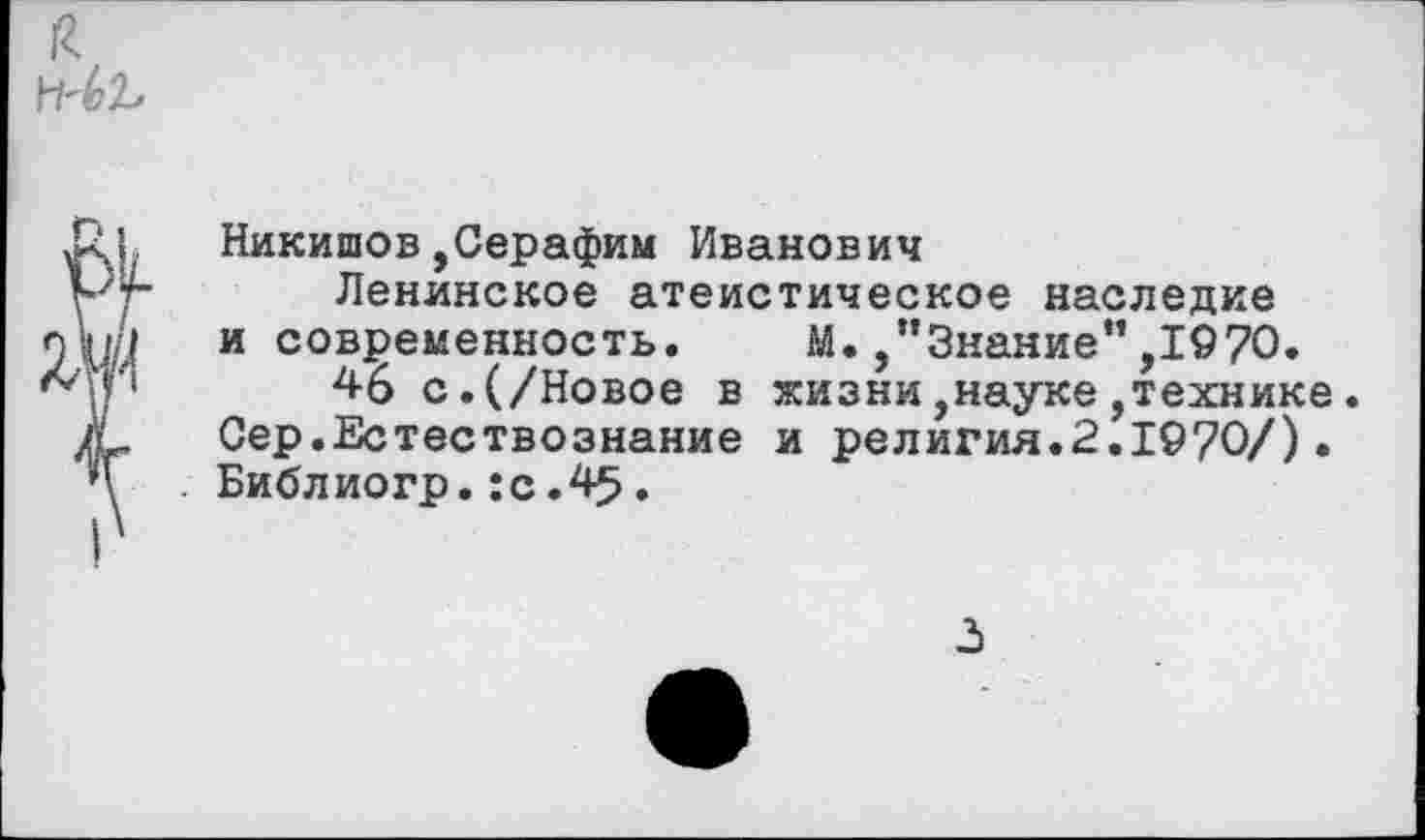 ﻿Никишов,Серафим Иванович
Ленинское атеистическое наследие и современность. М. /’Знание”,1970.
46 с.(/Новое в жизни,науке,технике. Сер.Естествознание и религия.2.1970/). Библиогр.:с.45.